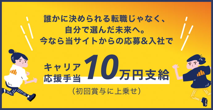 誰かに決められる転職じゃなく、自分で選んだ未来へ。今なら当サイトからの応募&入社でキャリア応援手当10万円支給（（初回賞与に上乗せ））